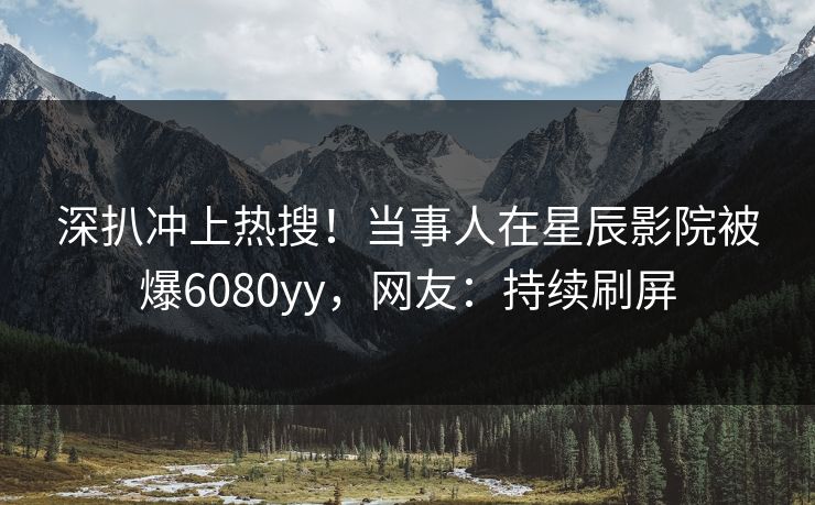 深扒冲上热搜！当事人在星辰影院被爆6080yy，网友：持续刷屏