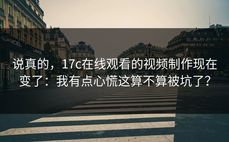 说真的，17c在线观看的视频制作现在变了：我有点心慌这算不算被坑了？