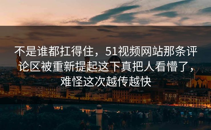 不是谁都扛得住，51视频网站那条评论区被重新提起这下真把人看懵了，难怪这次越传越快