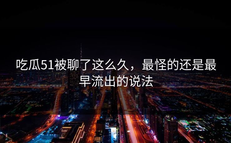 吃瓜51被聊了这么久，最怪的还是最早流出的说法