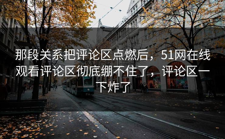 那段关系把评论区点燃后，51网在线观看评论区彻底绷不住了，评论区一下炸了