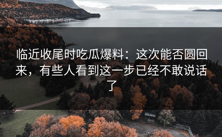 临近收尾时吃瓜爆料：这次能否圆回来，有些人看到这一步已经不敢说话了