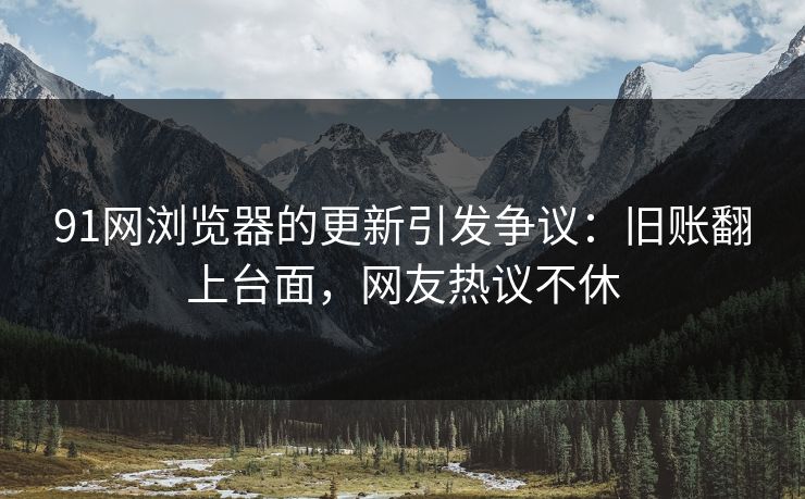 91网浏览器的更新引发争议：旧账翻上台面，网友热议不休