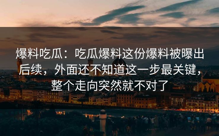 爆料吃瓜：吃瓜爆料这份爆料被曝出后续，外面还不知道这一步最关键，整个走向突然就不对了