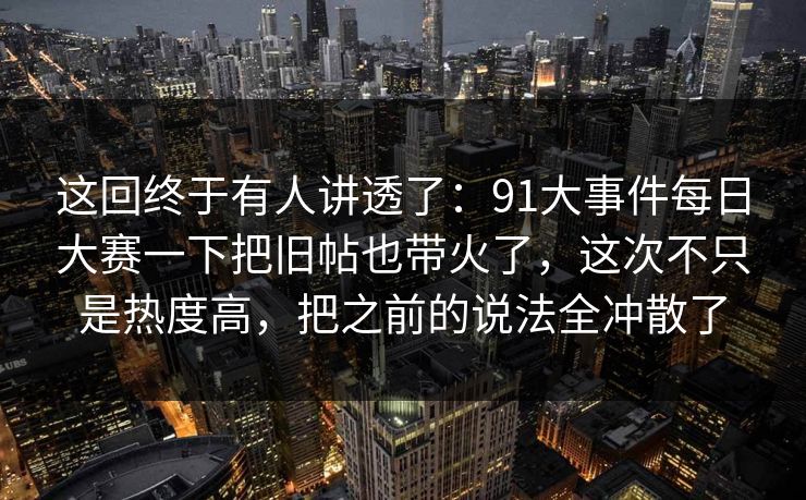 这回终于有人讲透了：91大事件每日大赛一下把旧帖也带火了，这次不只是热度高，把之前的说法全冲散了