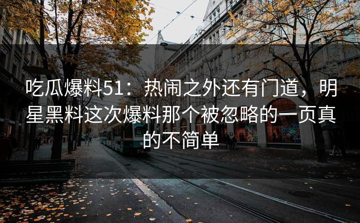 吃瓜爆料51：热闹之外还有门道，明星黑料这次爆料那个被忽略的一页真的不简单
