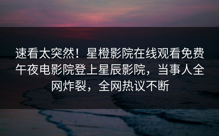 速看太突然！星橙影院在线观看免费午夜电影院登上星辰影院，当事人全网炸裂，全网热议不断