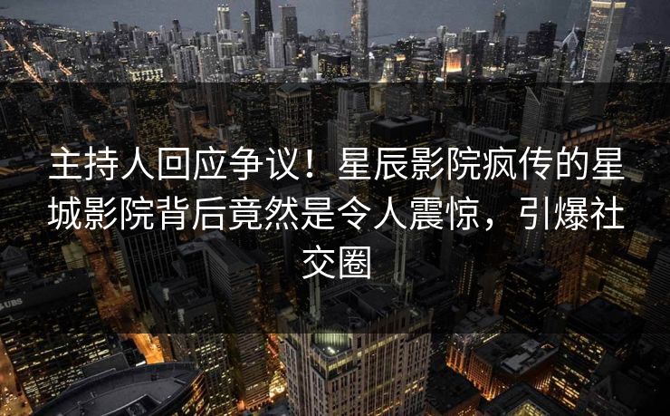 主持人回应争议！星辰影院疯传的星城影院背后竟然是令人震惊，引爆社交圈