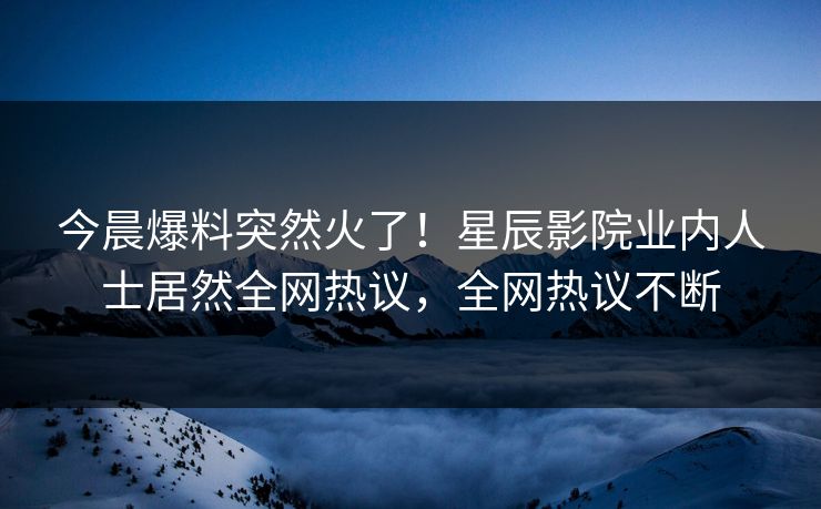 今晨爆料突然火了！星辰影院业内人士居然全网热议，全网热议不断