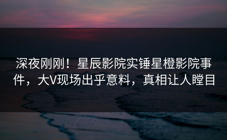 深夜刚刚！星辰影院实锤星橙影院事件，大V现场出乎意料，真相让人瞠目