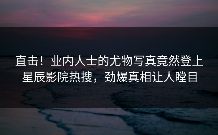 直击!业内人士的尤物写真竟然登上星辰影院热搜,劲爆真相让人瞠目