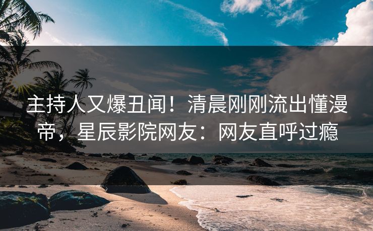主持人又爆丑闻！清晨刚刚流出懂漫帝，星辰影院网友：网友直呼过瘾