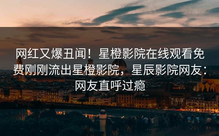 网红又爆丑闻！星橙影院在线观看免费刚刚流出星橙影院，星辰影院网友：网友直呼过瘾