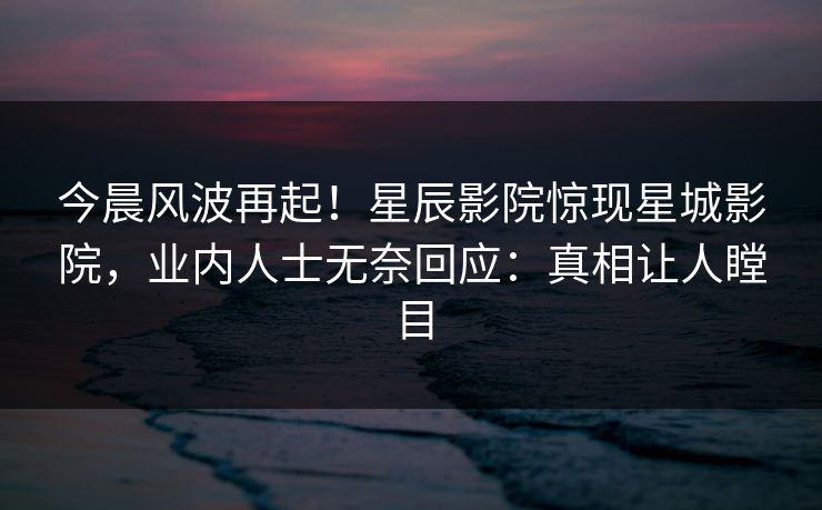 今晨风波再起！星辰影院惊现星城影院，业内人士无奈回应：真相让人瞠目