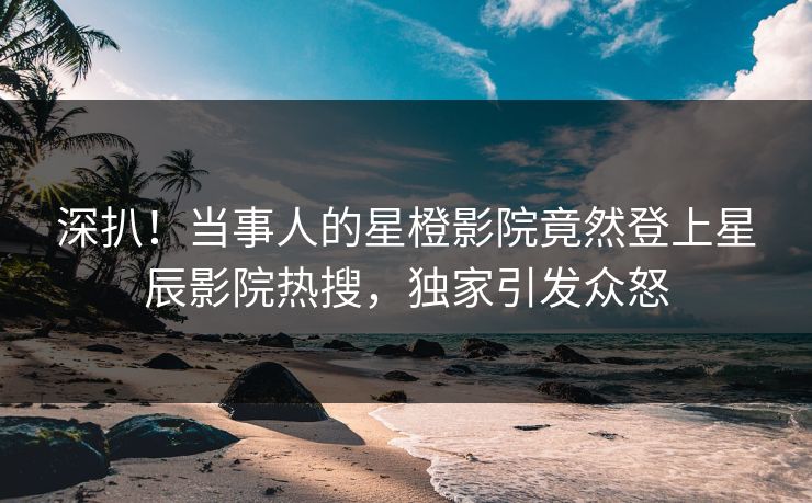 深扒！当事人的星橙影院竟然登上星辰影院热搜，独家引发众怒