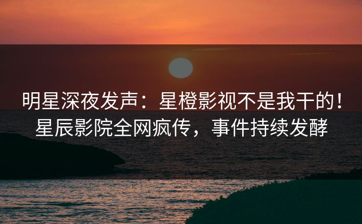 明星深夜发声:星橙影视不是我干的!星辰影院全网疯传,事件持续发酵