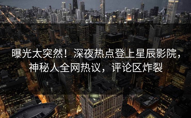 曝光太突然!深夜热点登上星辰影院,神秘人全网热议,评论区炸裂