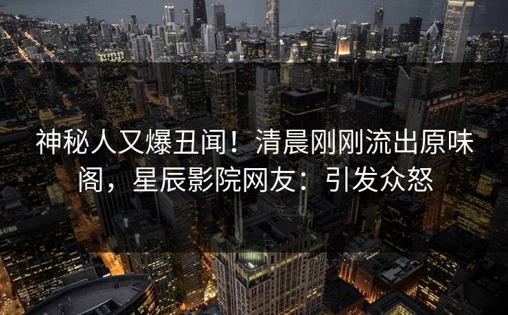 神秘人又爆丑闻！清晨刚刚流出原味阁，星辰影院网友：引发众怒