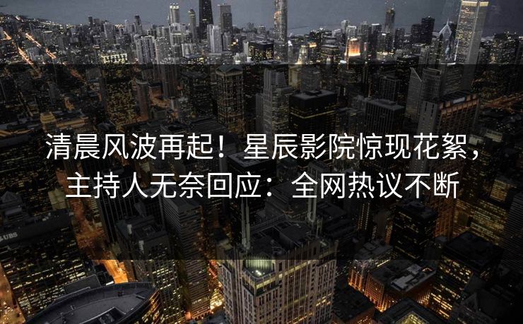 清晨风波再起！星辰影院惊现花絮，主持人无奈回应：全网热议不断