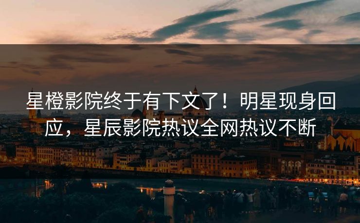 星橙影院终于有下文了！明星现身回应，星辰影院热议全网热议不断