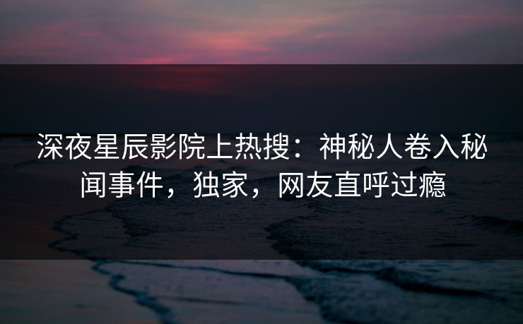 深夜星辰影院上热搜：神秘人卷入秘闻事件，独家，网友直呼过瘾