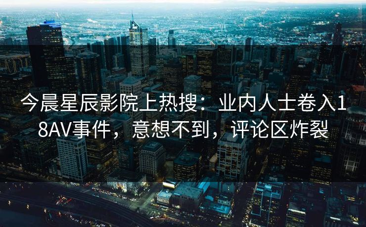 今晨星辰影院上热搜：业内人士卷入18AV事件，意想不到，评论区炸裂