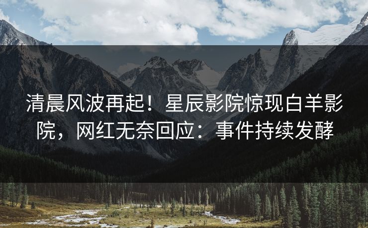清晨风波再起!星辰影院惊现白羊影院,网红无奈回应:事件持续发酵