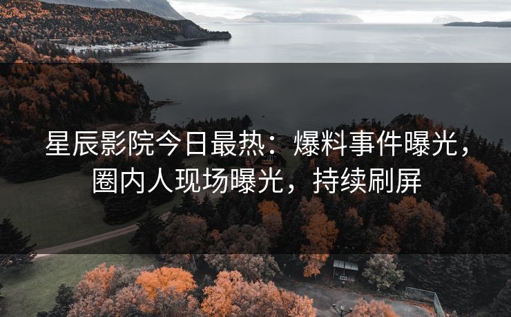 星辰影院今日最热：爆料事件曝光，圈内人现场曝光，持续刷屏