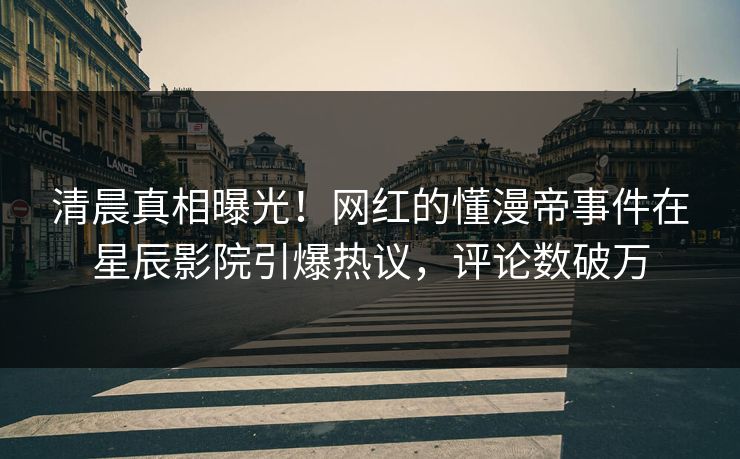 清晨真相曝光！网红的懂漫帝事件在星辰影院引爆热议，评论数破万