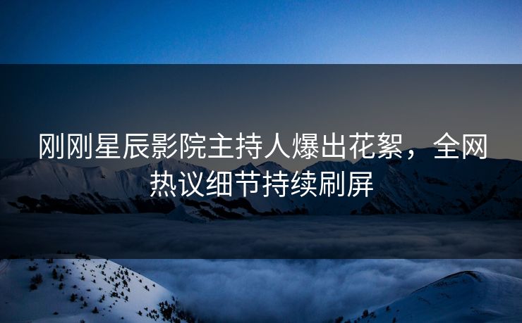 刚刚星辰影院主持人爆出花絮，全网热议细节持续刷屏