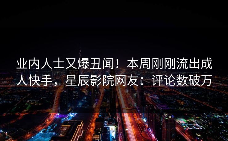 业内人士又爆丑闻！本周刚刚流出成人快手，星辰影院网友：评论数破万