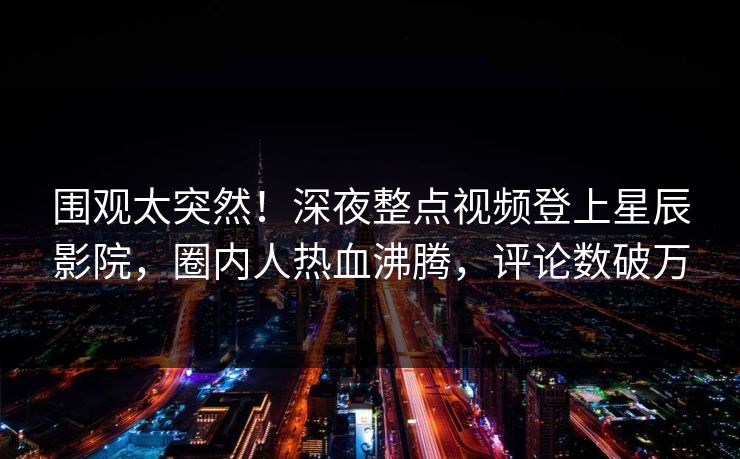 围观太突然！深夜整点视频登上星辰影院，圈内人热血沸腾，评论数破万