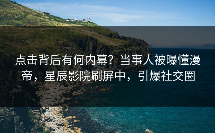 点击背后有何内幕？当事人被曝懂漫帝，星辰影院刷屏中，引爆社交圈
