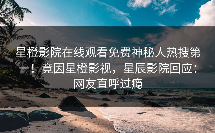 星橙影院在线观看免费神秘人热搜第一！竟因星橙影视，星辰影院回应：网友直呼过瘾