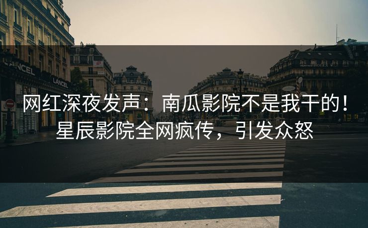 网红深夜发声：南瓜影院不是我干的！星辰影院全网疯传，引发众怒