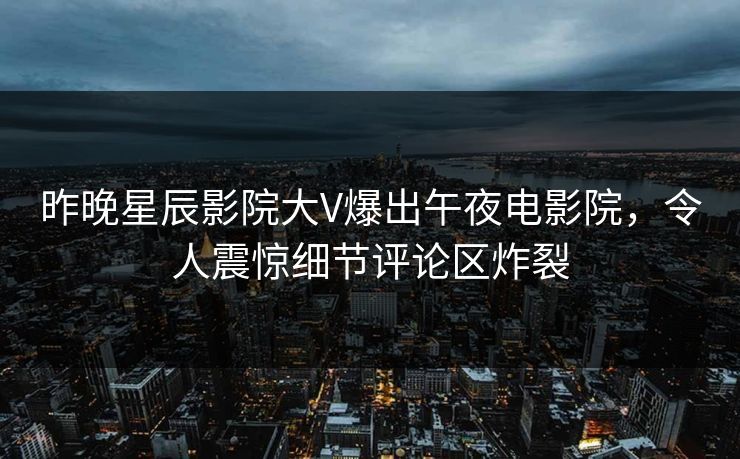 昨晚星辰影院大V爆出午夜电影院，令人震惊细节评论区炸裂