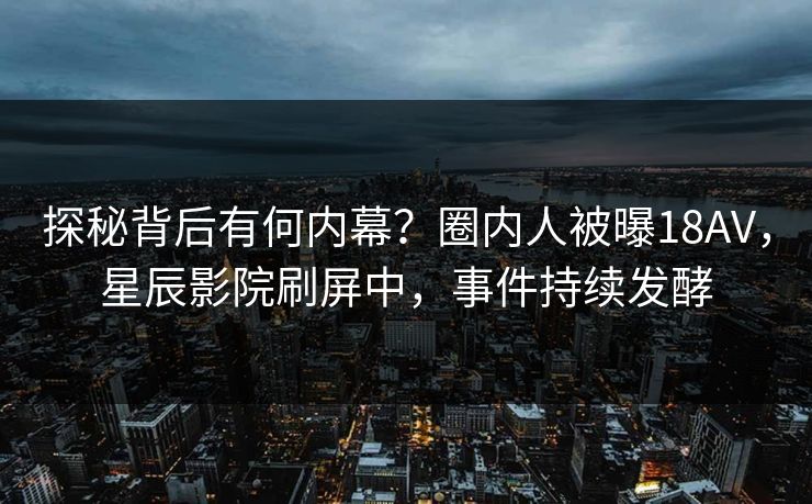 探秘背后有何内幕？圈内人被曝18AV，星辰影院刷屏中，事件持续发酵