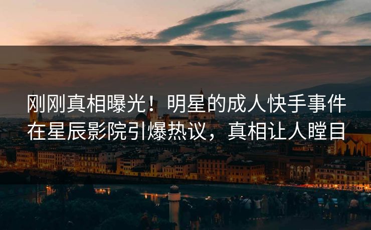 刚刚真相曝光！明星的成人快手事件在星辰影院引爆热议，真相让人瞠目