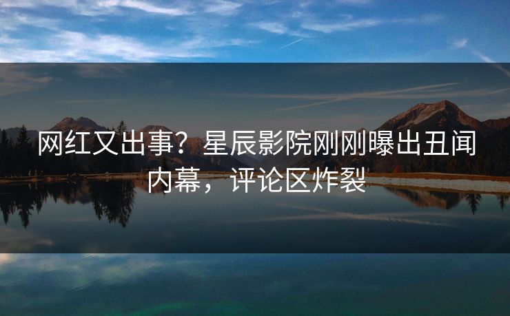 网红又出事？星辰影院刚刚曝出丑闻内幕，评论区炸裂