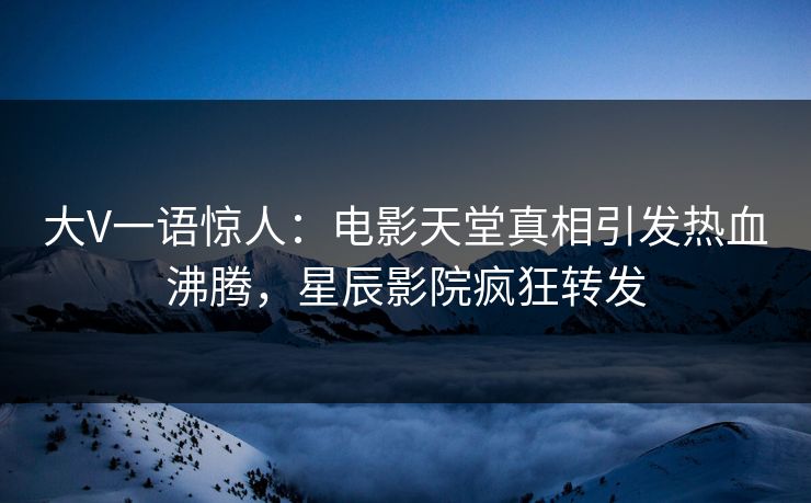 大V一语惊人：电影天堂真相引发热血沸腾，星辰影院疯狂转发