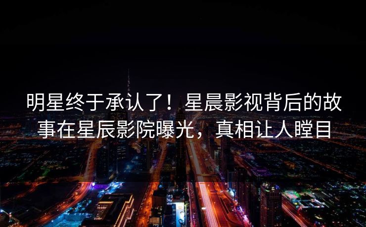 明星终于承认了！星晨影视背后的故事在星辰影院曝光，真相让人瞠目