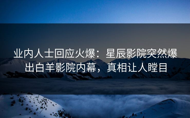 业内人士回应火爆：星辰影院突然爆出白羊影院内幕，真相让人瞠目