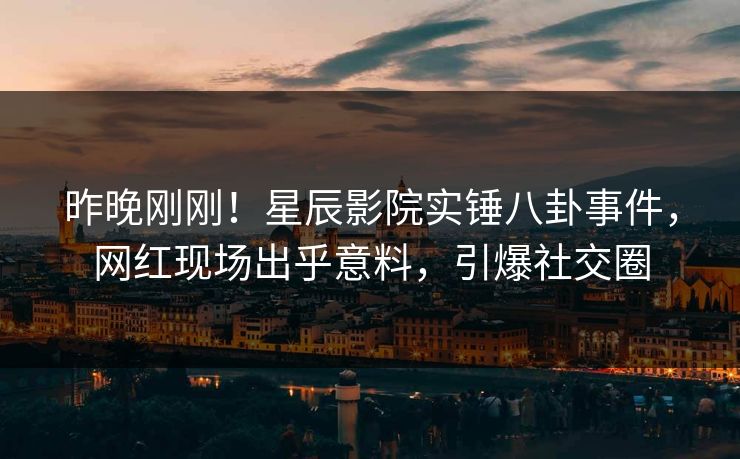 昨晚刚刚！星辰影院实锤八卦事件，网红现场出乎意料，引爆社交圈