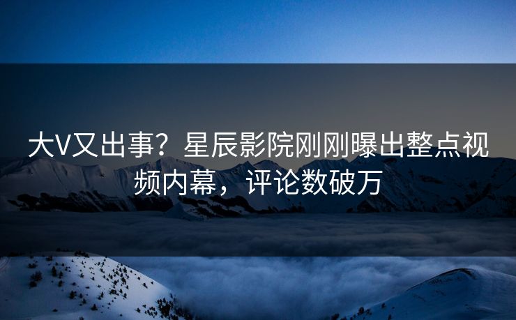 大V又出事？星辰影院刚刚曝出整点视频内幕，评论数破万