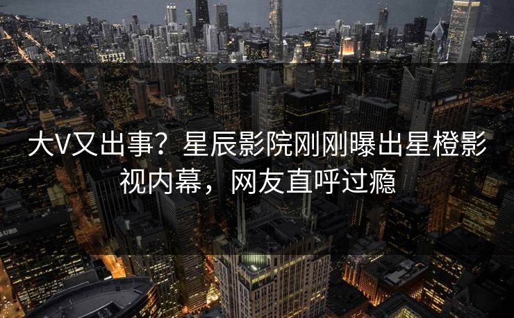 大V又出事？星辰影院刚刚曝出星橙影视内幕，网友直呼过瘾