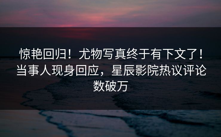 惊艳回归！尤物写真终于有下文了！当事人现身回应，星辰影院热议评论数破万