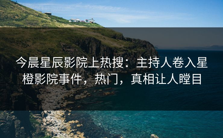 今晨星辰影院上热搜：主持人卷入星橙影院事件，热门，真相让人瞠目