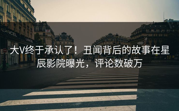 大V终于承认了！丑闻背后的故事在星辰影院曝光，评论数破万