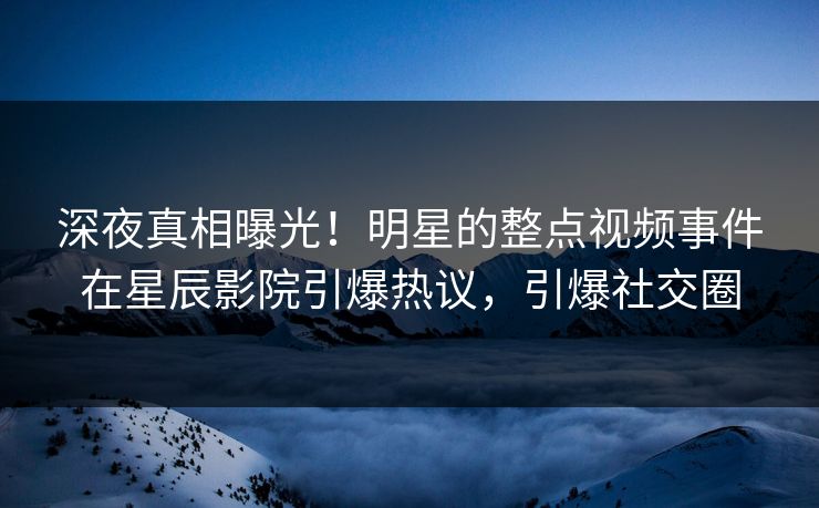 深夜真相曝光！明星的整点视频事件在星辰影院引爆热议，引爆社交圈