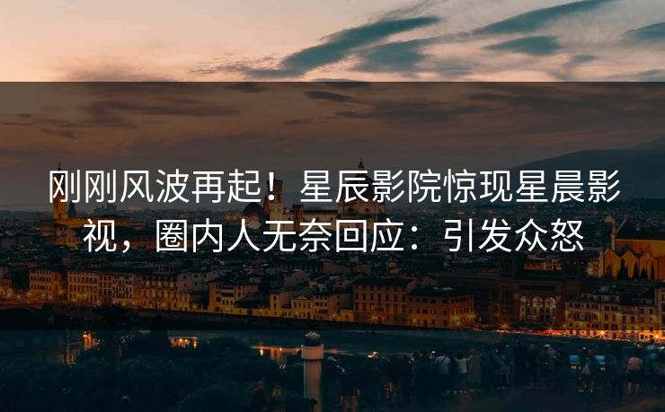 刚刚风波再起！星辰影院惊现星晨影视，圈内人无奈回应：引发众怒